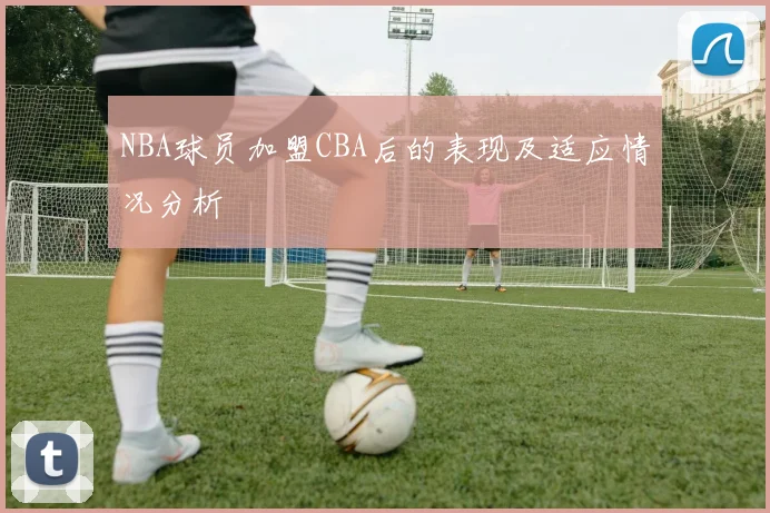 NBA球员加盟CBA后的表现及适应情况分析