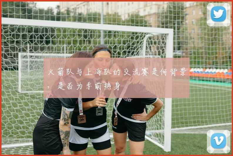 火箭队与上海队的交流赛是何背景，是否为季前热身