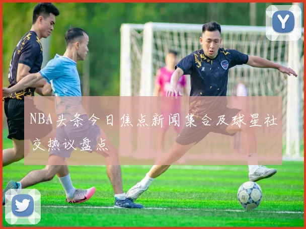 NBA头条今日焦点新闻集合及球星社交热议盘点