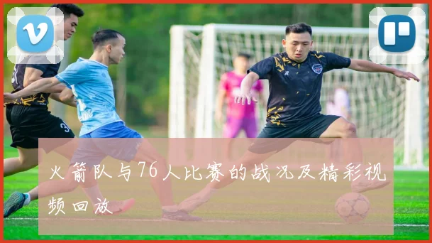 火箭队与76人比赛的战况及精彩视频回放